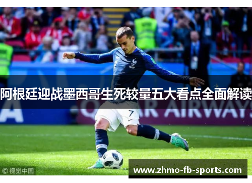 阿根廷迎战墨西哥生死较量五大看点全面解读