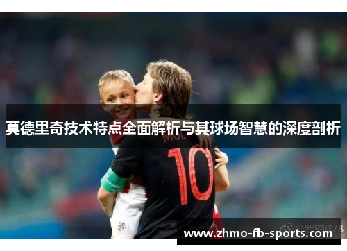 莫德里奇技术特点全面解析与其球场智慧的深度剖析