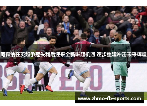 阿森纳在英超争冠失利后迎来全新崛起机遇 逐步重建冲击未来辉煌