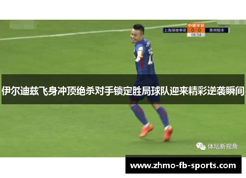 伊尔迪兹飞身冲顶绝杀对手锁定胜局球队迎来精彩逆袭瞬间